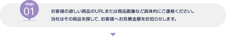 [step01] お客様の欲しい商品のURLまたは商品画像など具体的にご連絡ください。当社はその商品を探して、お客様へお見積金額をお知らせします。