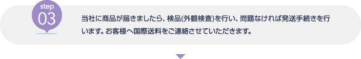 [step03] 当社に商品が届きましたら、検品(外観検査)を行い、問題なければ発送手続きを行います。お客様へ国際送料をご連絡させていただきます。