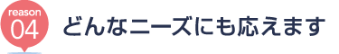 [reason04] どんなニーズにも応えます
